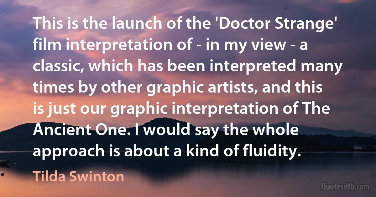 This is the launch of the 'Doctor Strange' film interpretation of - in my view - a classic, which has been interpreted many times by other graphic artists, and this is just our graphic interpretation of The Ancient One. I would say the whole approach is about a kind of fluidity. (Tilda Swinton)