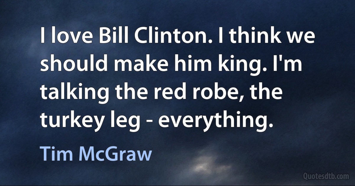 I love Bill Clinton. I think we should make him king. I'm talking the red robe, the turkey leg - everything. (Tim McGraw)