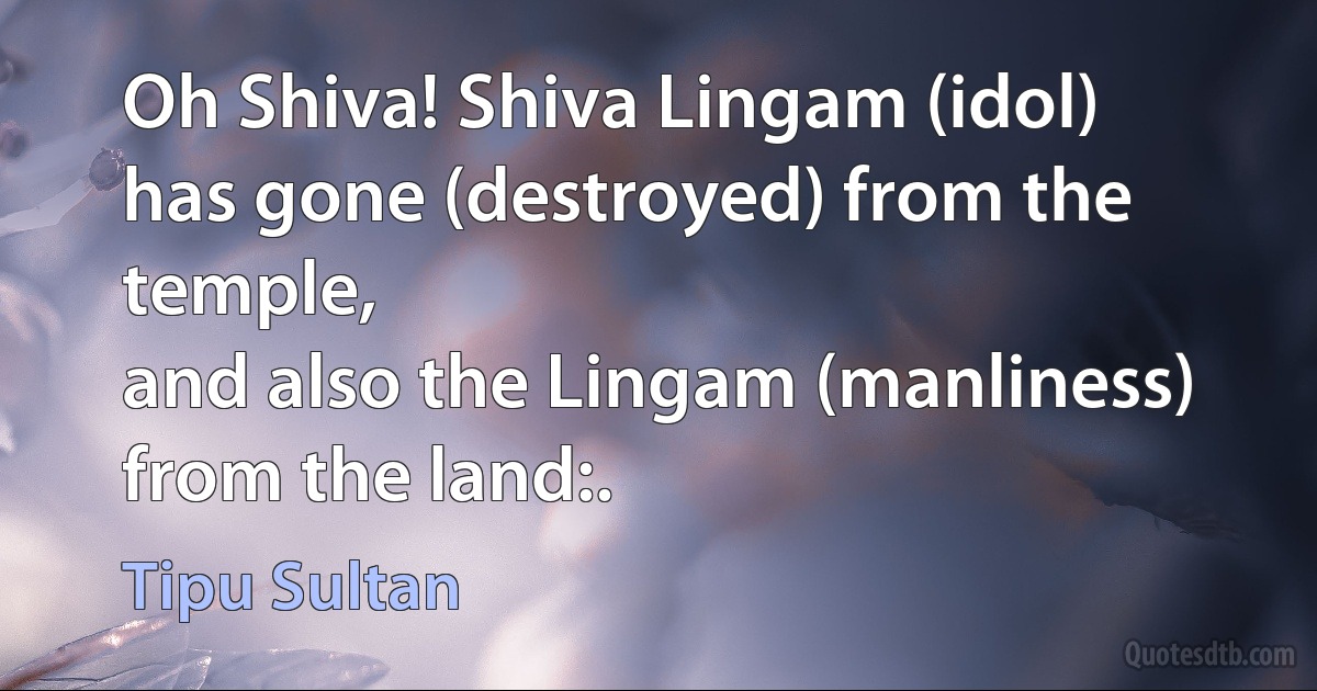 Oh Shiva! Shiva Lingam (idol) has gone (destroyed) from the temple,
and also the Lingam (manliness) from the land:. (Tipu Sultan)