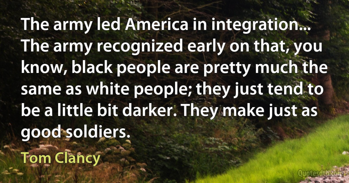 The army led America in integration... The army recognized early on that, you know, black people are pretty much the same as white people; they just tend to be a little bit darker. They make just as good soldiers. (Tom Clancy)