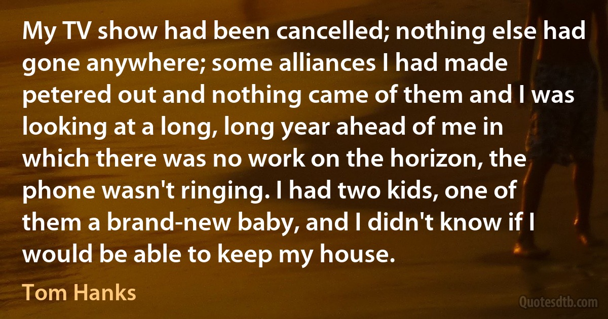 My TV show had been cancelled; nothing else had gone anywhere; some alliances I had made petered out and nothing came of them and I was looking at a long, long year ahead of me in which there was no work on the horizon, the phone wasn't ringing. I had two kids, one of them a brand-new baby, and I didn't know if I would be able to keep my house. (Tom Hanks)