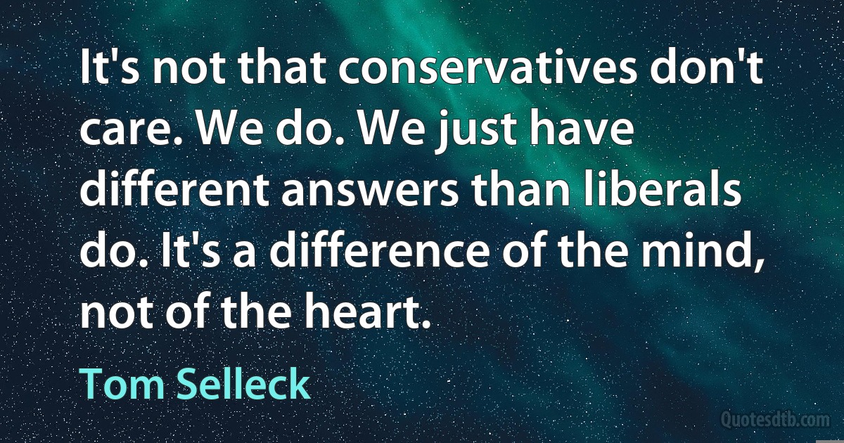 It's not that conservatives don't care. We do. We just have different answers than liberals do. It's a difference of the mind, not of the heart. (Tom Selleck)