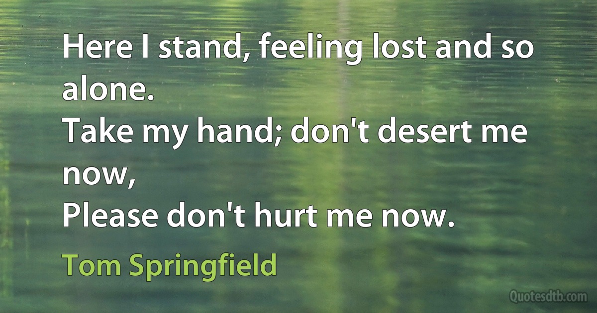 Here I stand, feeling lost and so alone.
Take my hand; don't desert me now,
Please don't hurt me now. (Tom Springfield)