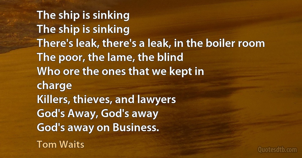 The ship is sinking
The ship is sinking
There's leak, there's a leak, in the boiler room
The poor, the lame, the blind
Who ore the ones that we kept in
charge
Killers, thieves, and lawyers
God's Away, God's away
God's away on Business. (Tom Waits)