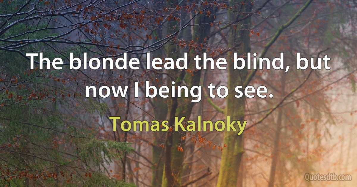 The blonde lead the blind, but now I being to see. (Tomas Kalnoky)