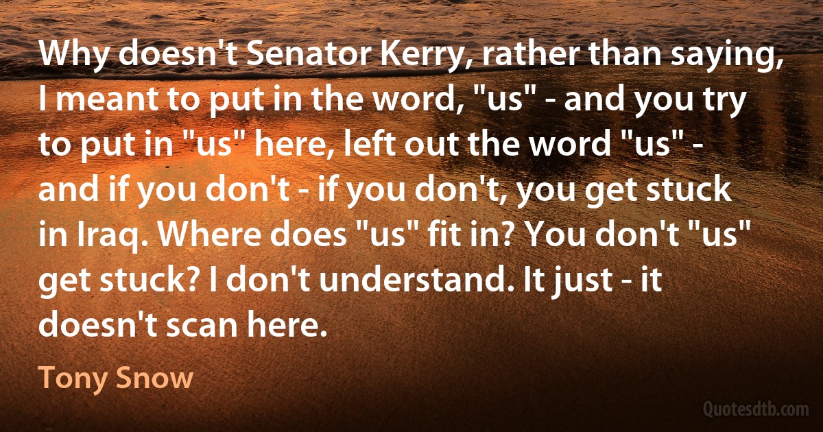 Why doesn't Senator Kerry, rather than saying, I meant to put in the word, "us" - and you try to put in "us" here, left out the word "us" - and if you don't - if you don't, you get stuck in Iraq. Where does "us" fit in? You don't "us" get stuck? I don't understand. It just - it doesn't scan here. (Tony Snow)