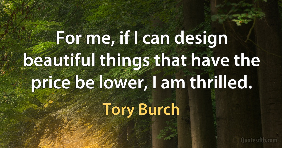 For me, if I can design beautiful things that have the price be lower, I am thrilled. (Tory Burch)