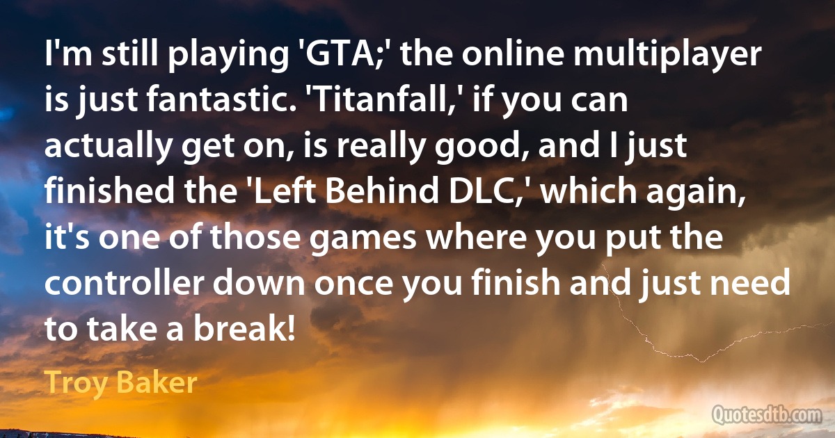 I'm still playing 'GTA;' the online multiplayer is just fantastic. 'Titanfall,' if you can actually get on, is really good, and I just finished the 'Left Behind DLC,' which again, it's one of those games where you put the controller down once you finish and just need to take a break! (Troy Baker)