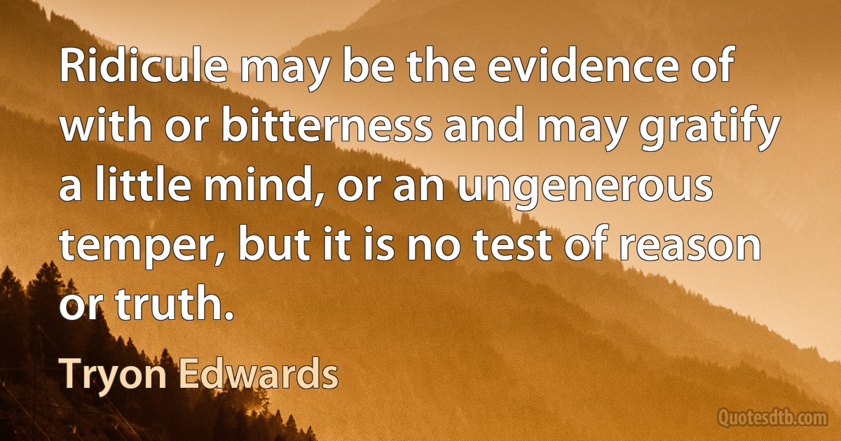 Ridicule may be the evidence of with or bitterness and may gratify a little mind, or an ungenerous temper, but it is no test of reason or truth. (Tryon Edwards)