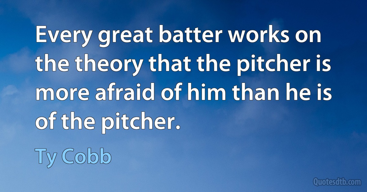 Every great batter works on the theory that the pitcher is more afraid of him than he is of the pitcher. (Ty Cobb)