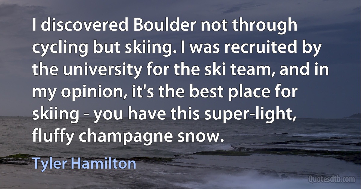 I discovered Boulder not through cycling but skiing. I was recruited by the university for the ski team, and in my opinion, it's the best place for skiing - you have this super-light, fluffy champagne snow. (Tyler Hamilton)