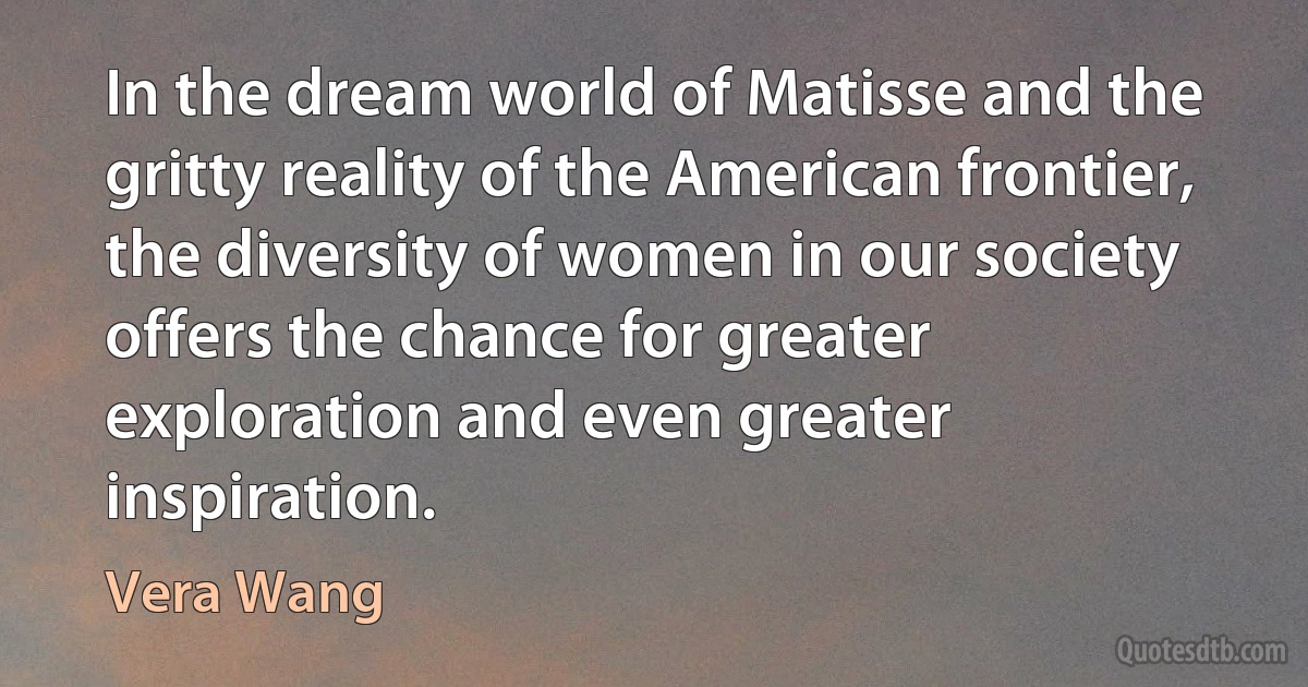 In the dream world of Matisse and the gritty reality of the American frontier, the diversity of women in our society offers the chance for greater exploration and even greater inspiration. (Vera Wang)