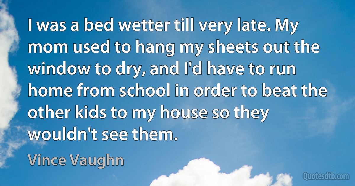 I was a bed wetter till very late. My mom used to hang my sheets out the window to dry, and I'd have to run home from school in order to beat the other kids to my house so they wouldn't see them. (Vince Vaughn)