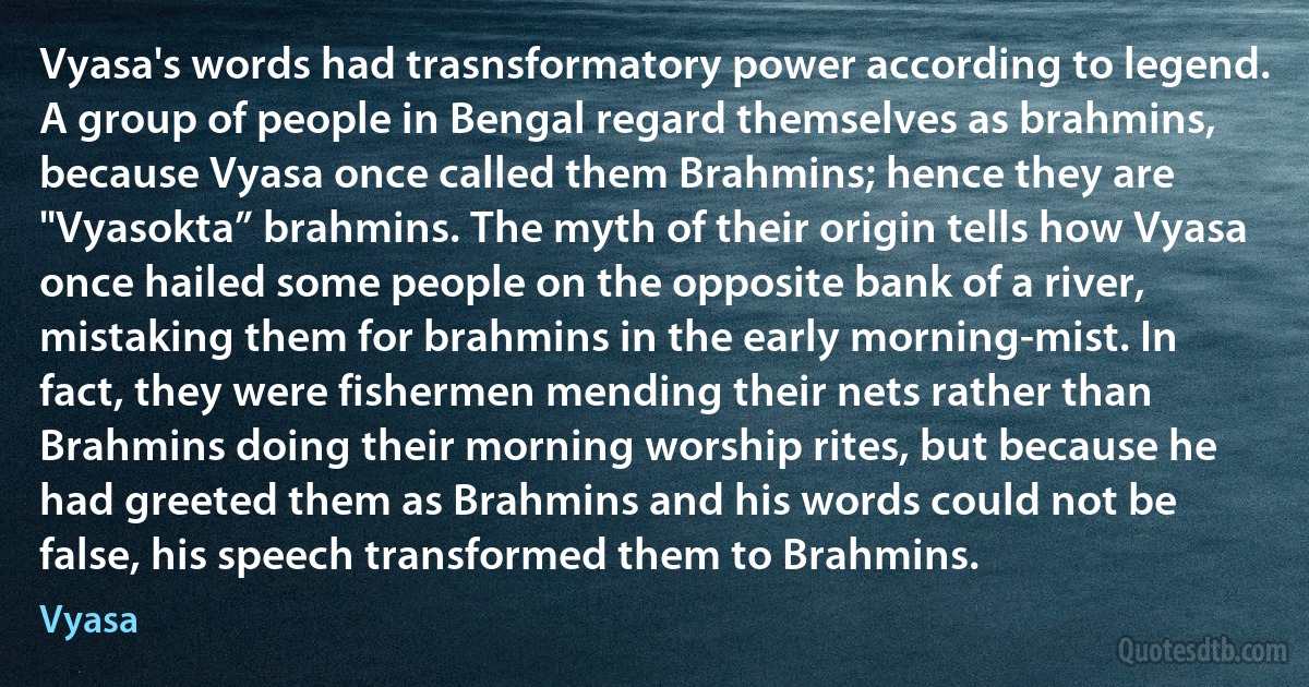 Vyasa's words had trasnsformatory power according to legend. A group of people in Bengal regard themselves as brahmins, because Vyasa once called them Brahmins; hence they are "Vyasokta” brahmins. The myth of their origin tells how Vyasa once hailed some people on the opposite bank of a river, mistaking them for brahmins in the early morning-mist. In fact, they were fishermen mending their nets rather than Brahmins doing their morning worship rites, but because he had greeted them as Brahmins and his words could not be false, his speech transformed them to Brahmins. (Vyasa)