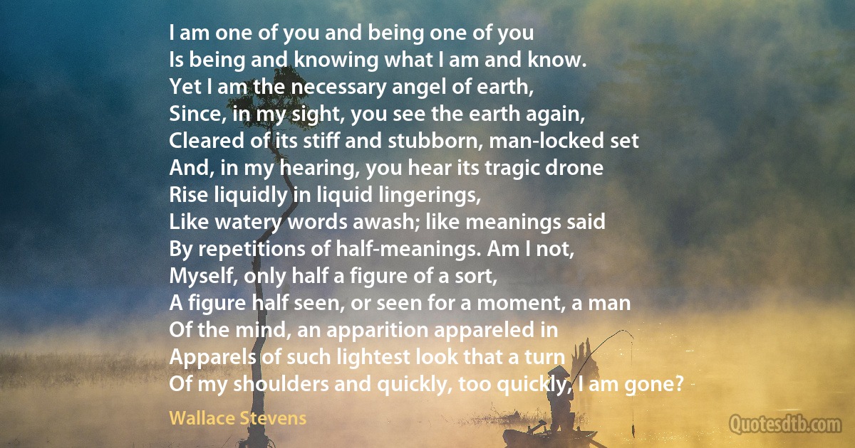 I am one of you and being one of you
Is being and knowing what I am and know.
Yet I am the necessary angel of earth,
Since, in my sight, you see the earth again,
Cleared of its stiff and stubborn, man-locked set
And, in my hearing, you hear its tragic drone
Rise liquidly in liquid lingerings,
Like watery words awash; like meanings said
By repetitions of half-meanings. Am I not,
Myself, only half a figure of a sort,
A figure half seen, or seen for a moment, a man
Of the mind, an apparition appareled in
Apparels of such lightest look that a turn
Of my shoulders and quickly, too quickly, I am gone? (Wallace Stevens)