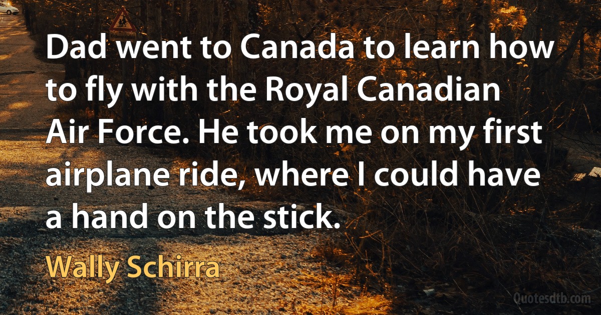 Dad went to Canada to learn how to fly with the Royal Canadian Air Force. He took me on my first airplane ride, where I could have a hand on the stick. (Wally Schirra)