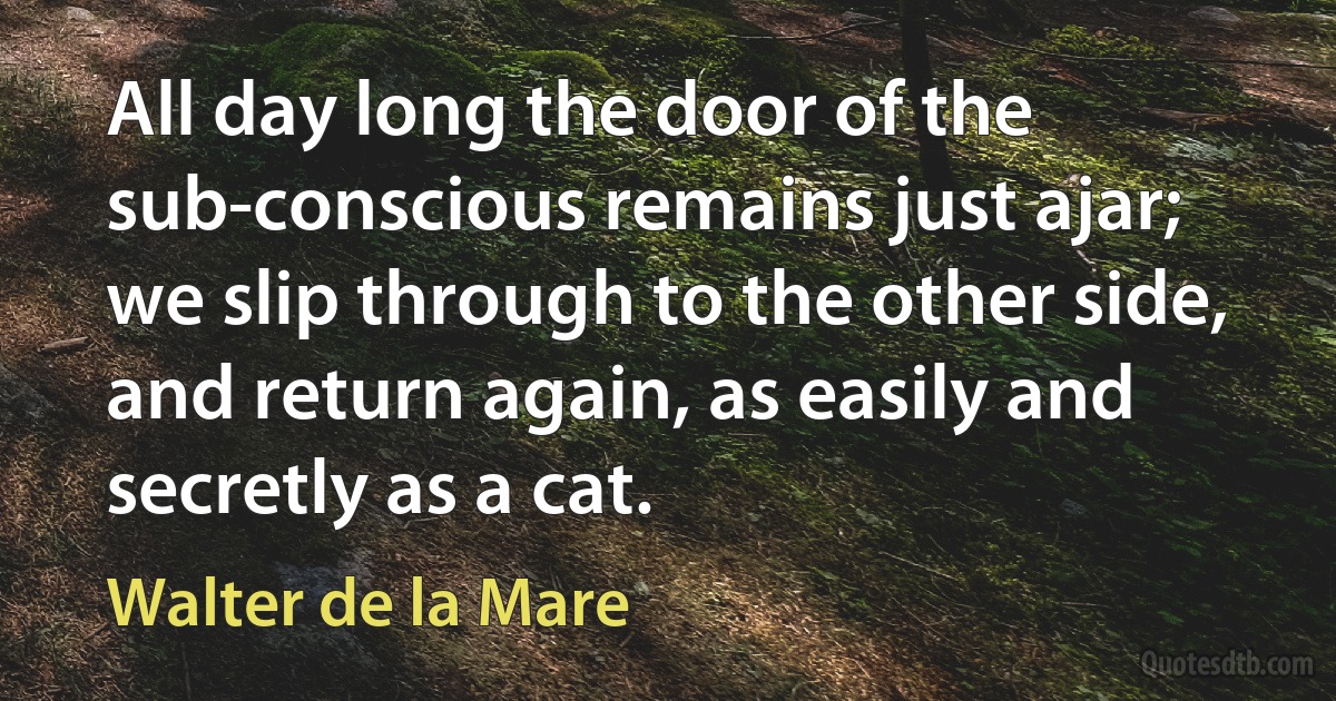 All day long the door of the sub-conscious remains just ajar; we slip through to the other side, and return again, as easily and secretly as a cat. (Walter de la Mare)