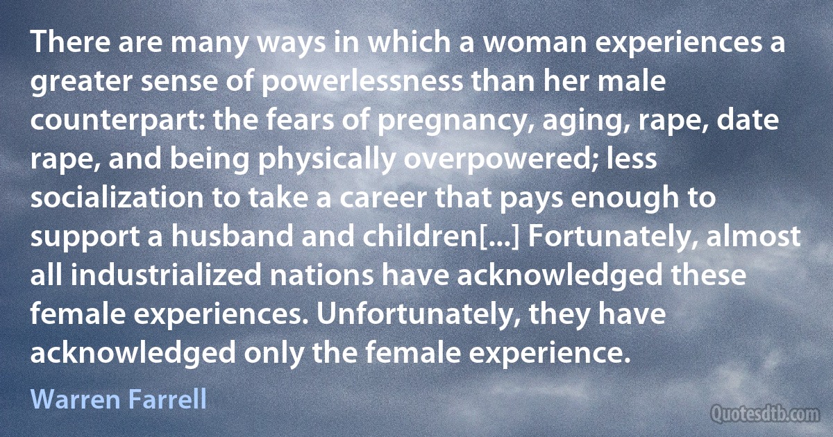 There are many ways in which a woman experiences a greater sense of powerlessness than her male counterpart: the fears of pregnancy, aging, rape, date rape, and being physically overpowered; less socialization to take a career that pays enough to support a husband and children[...] Fortunately, almost all industrialized nations have acknowledged these female experiences. Unfortunately, they have acknowledged only the female experience. (Warren Farrell)