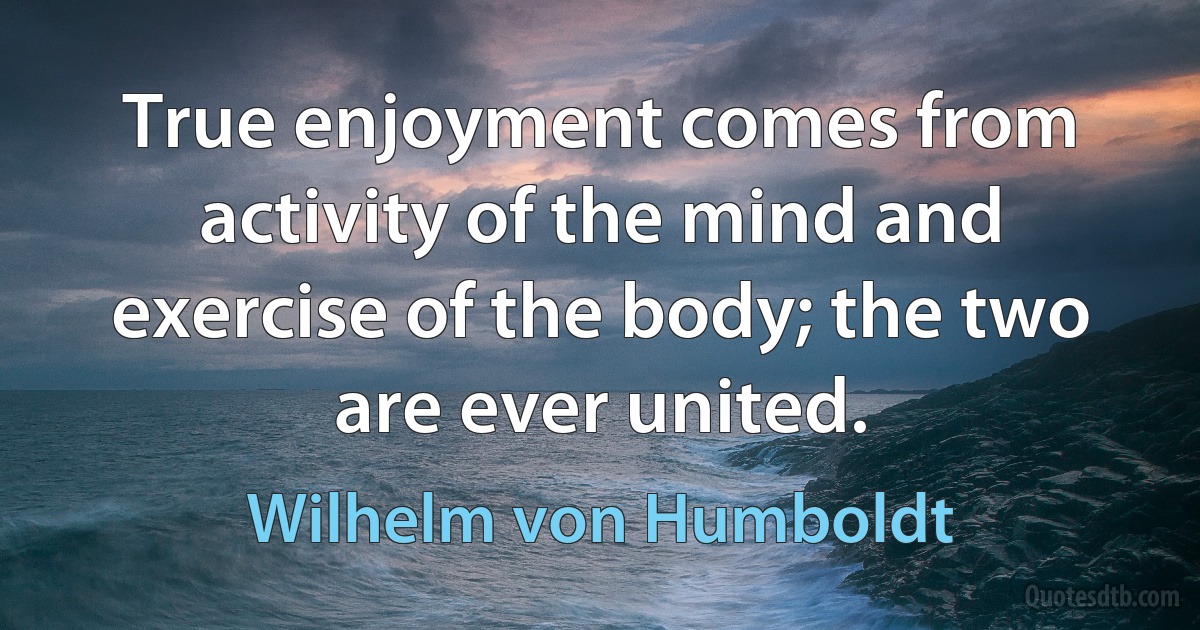 True enjoyment comes from activity of the mind and exercise of the body; the two are ever united. (Wilhelm von Humboldt)