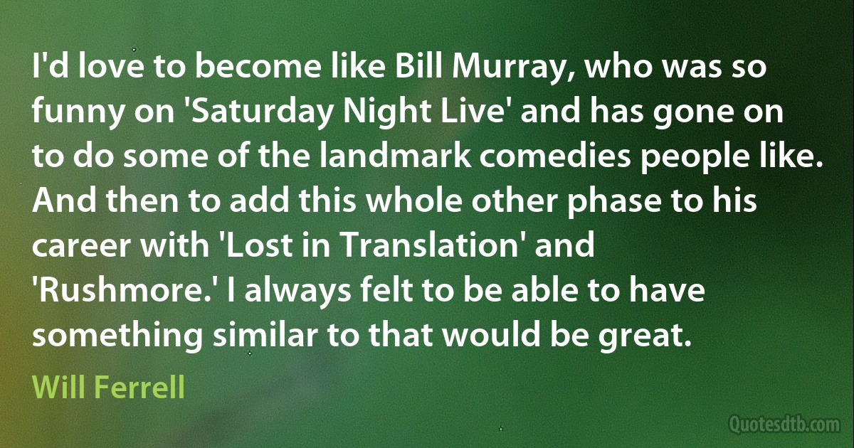 I'd love to become like Bill Murray, who was so funny on 'Saturday Night Live' and has gone on to do some of the landmark comedies people like. And then to add this whole other phase to his career with 'Lost in Translation' and 'Rushmore.' I always felt to be able to have something similar to that would be great. (Will Ferrell)