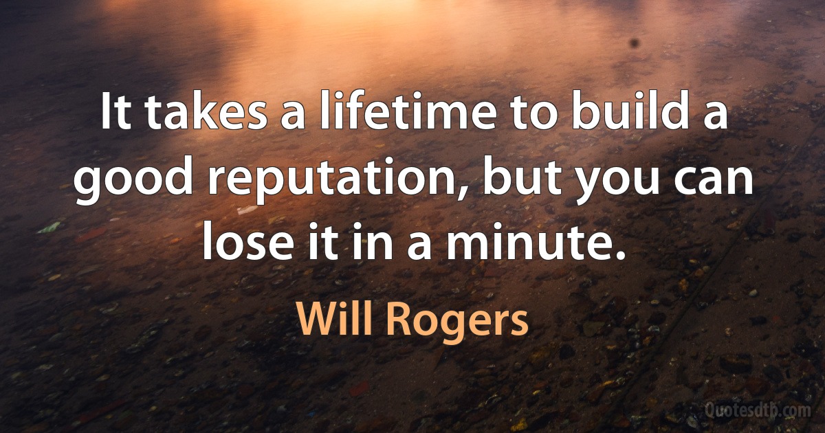 It takes a lifetime to build a good reputation, but you can lose it in a minute. (Will Rogers)