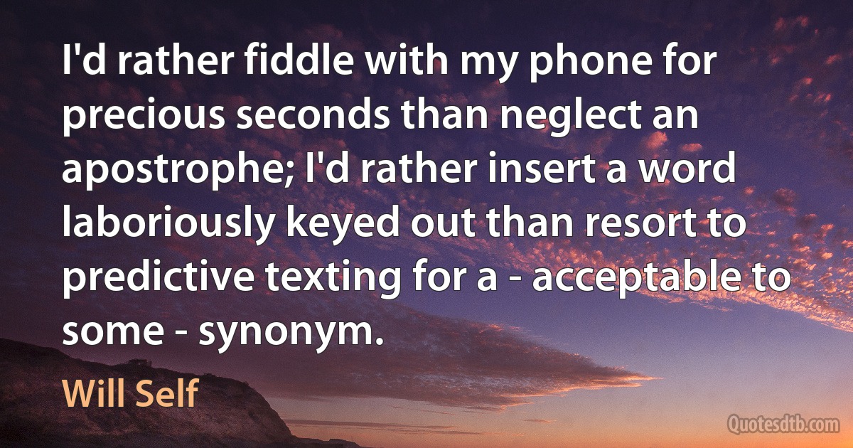 I'd rather fiddle with my phone for precious seconds than neglect an apostrophe; I'd rather insert a word laboriously keyed out than resort to predictive texting for a - acceptable to some - synonym. (Will Self)