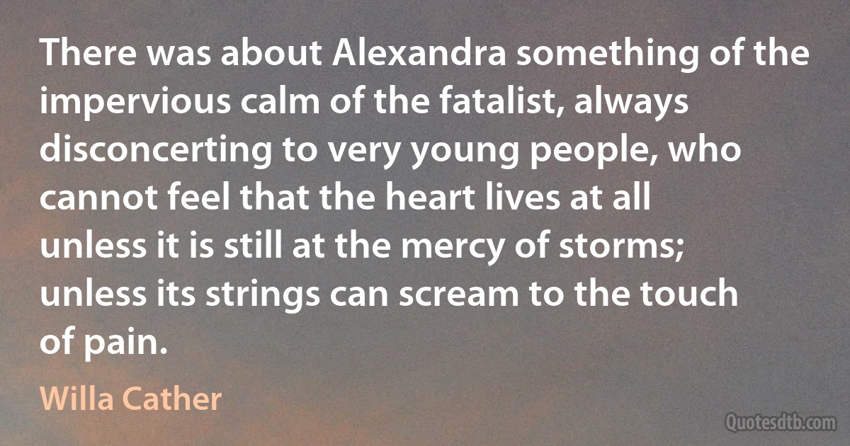 There was about Alexandra something of the impervious calm of the fatalist, always disconcerting to very young people, who cannot feel that the heart lives at all unless it is still at the mercy of storms; unless its strings can scream to the touch of pain. (Willa Cather)