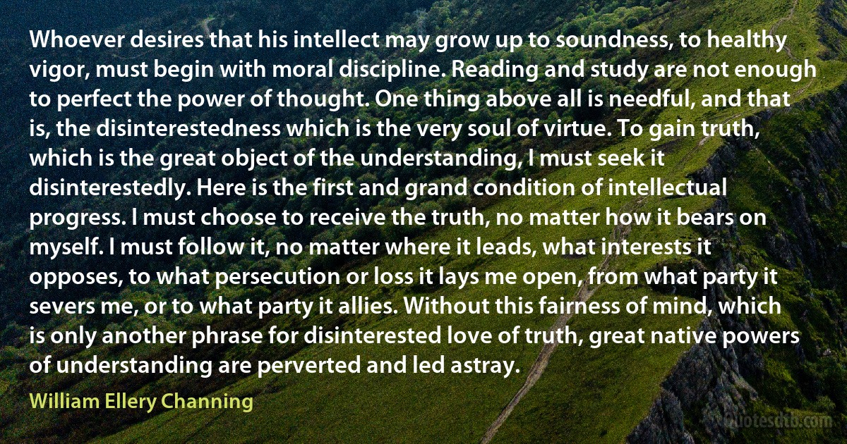 Whoever desires that his intellect may grow up to soundness, to healthy vigor, must begin with moral discipline. Reading and study are not enough to perfect the power of thought. One thing above all is needful, and that is, the disinterestedness which is the very soul of virtue. To gain truth, which is the great object of the understanding, I must seek it disinterestedly. Here is the first and grand condition of intellectual progress. I must choose to receive the truth, no matter how it bears on myself. I must follow it, no matter where it leads, what interests it opposes, to what persecution or loss it lays me open, from what party it severs me, or to what party it allies. Without this fairness of mind, which is only another phrase for disinterested love of truth, great native powers of understanding are perverted and led astray. (William Ellery Channing)