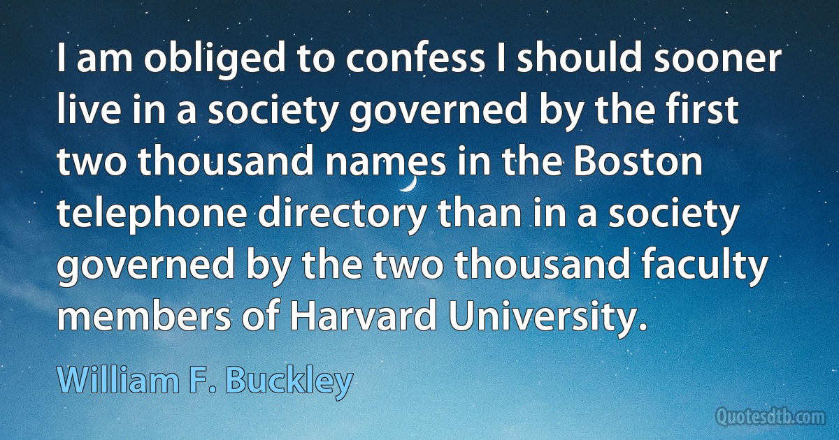 I am obliged to confess I should sooner live in a society governed by the first two thousand names in the Boston telephone directory than in a society governed by the two thousand faculty members of Harvard University. (William F. Buckley)