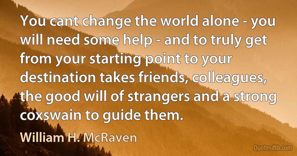 You cant change the world alone - you will need some help - and to truly get from your starting point to your destination takes friends, colleagues, the good will of strangers and a strong coxswain to guide them. (William H. McRaven)