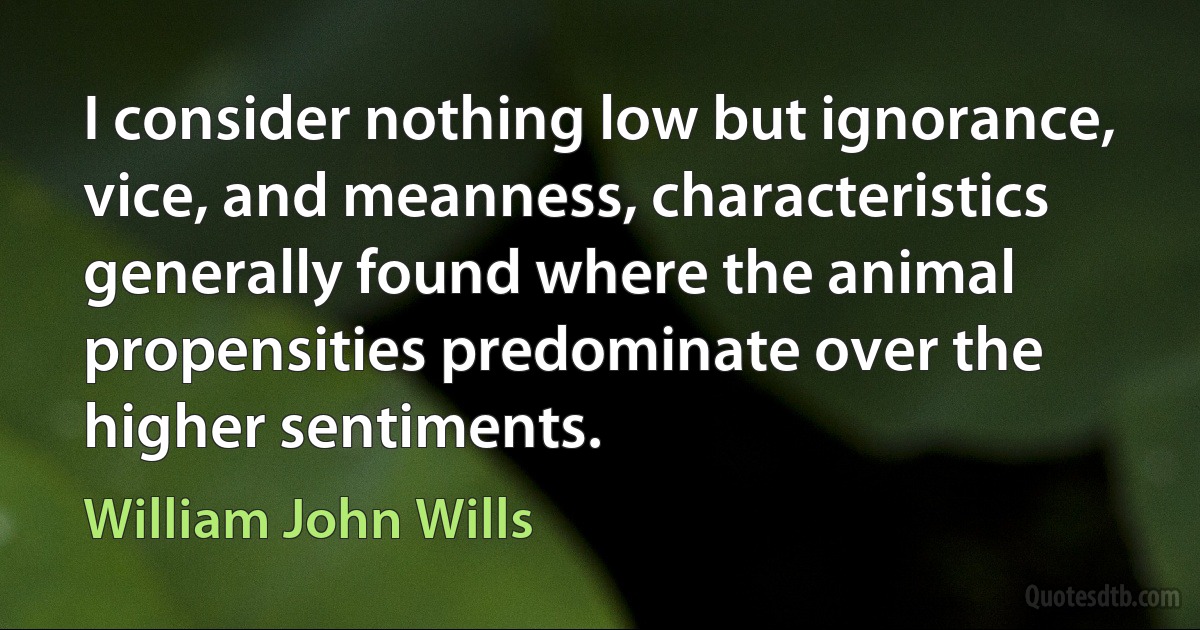 I consider nothing low but ignorance, vice, and meanness, characteristics generally found where the animal propensities predominate over the higher sentiments. (William John Wills)