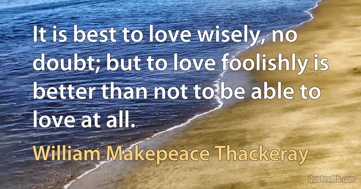 It is best to love wisely, no doubt; but to love foolishly is better than not to be able to love at all. (William Makepeace Thackeray)