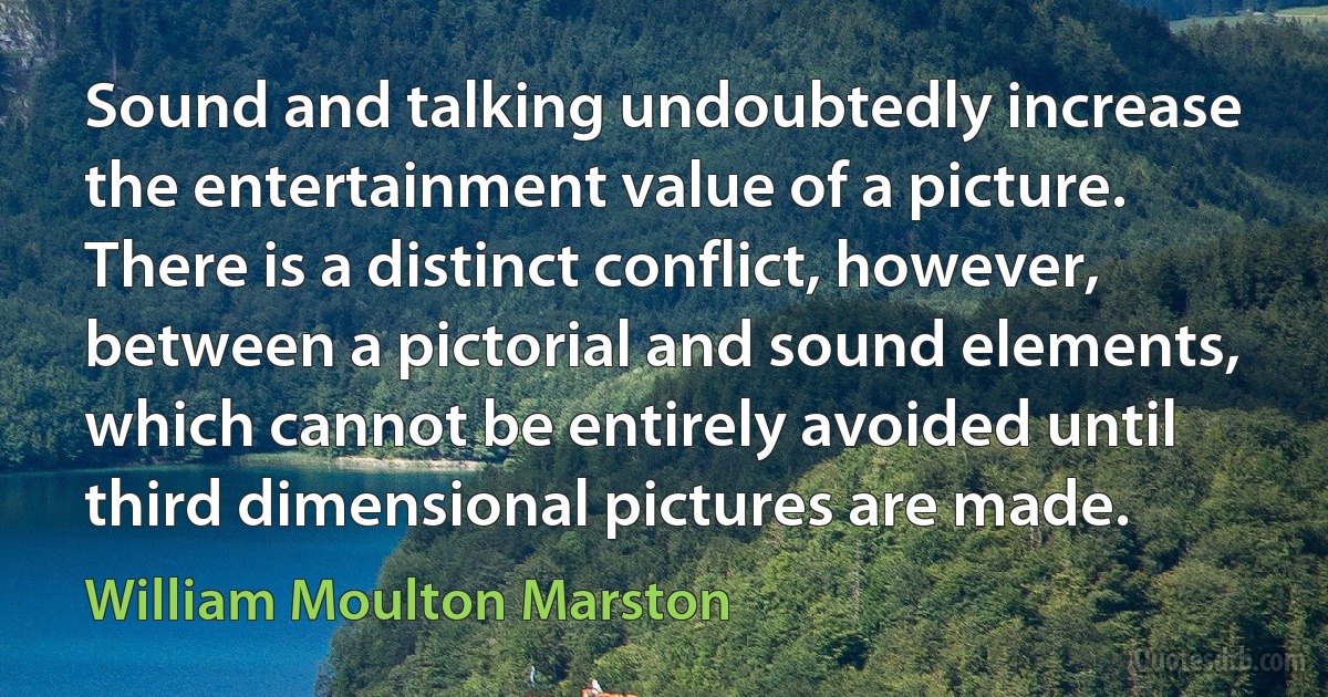 Sound and talking undoubtedly increase the entertainment value of a picture. There is a distinct conflict, however, between a pictorial and sound elements, which cannot be entirely avoided until third dimensional pictures are made. (William Moulton Marston)