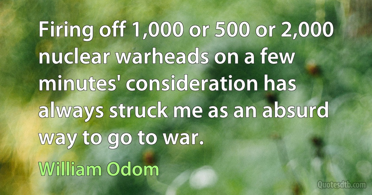 Firing off 1,000 or 500 or 2,000 nuclear warheads on a few minutes' consideration has always struck me as an absurd way to go to war. (William Odom)