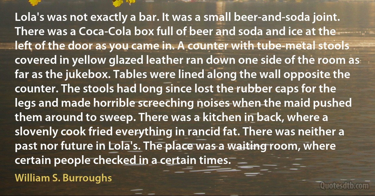 Lola's was not exactly a bar. It was a small beer-and-soda joint. There was a Coca-Cola box full of beer and soda and ice at the left of the door as you came in. A counter with tube-metal stools covered in yellow glazed leather ran down one side of the room as far as the jukebox. Tables were lined along the wall opposite the counter. The stools had long since lost the rubber caps for the legs and made horrible screeching noises when the maid pushed them around to sweep. There was a kitchen in back, where a slovenly cook fried everything in rancid fat. There was neither a past nor future in Lola's. The place was a waiting room, where certain people checked in a certain times. (William S. Burroughs)