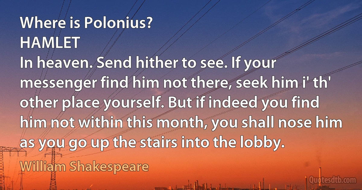 Where is Polonius?
HAMLET
In heaven. Send hither to see. If your messenger find him not there, seek him i' th' other place yourself. But if indeed you find him not within this month, you shall nose him as you go up the stairs into the lobby. (William Shakespeare)