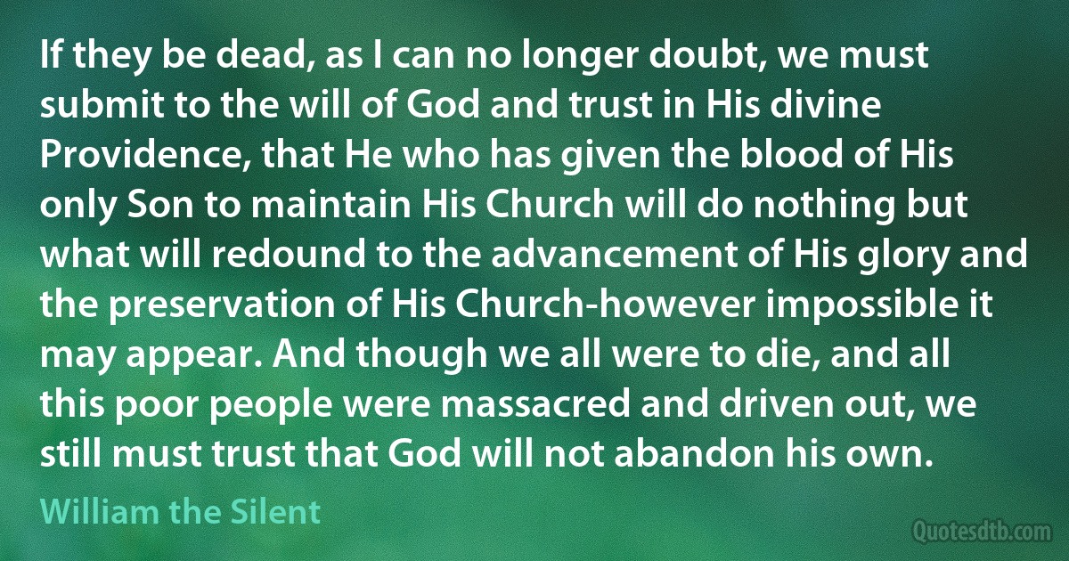 If they be dead, as I can no longer doubt, we must submit to the will of God and trust in His divine Providence, that He who has given the blood of His only Son to maintain His Church will do nothing but what will redound to the advancement of His glory and the preservation of His Church-however impossible it may appear. And though we all were to die, and all this poor people were massacred and driven out, we still must trust that God will not abandon his own. (William the Silent)