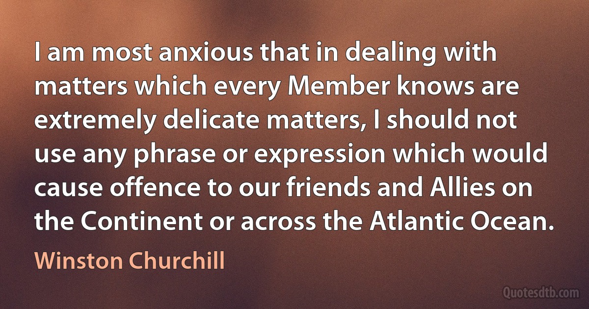 I am most anxious that in dealing with matters which every Member knows are extremely delicate matters, I should not use any phrase or expression which would cause offence to our friends and Allies on the Continent or across the Atlantic Ocean. (Winston Churchill)