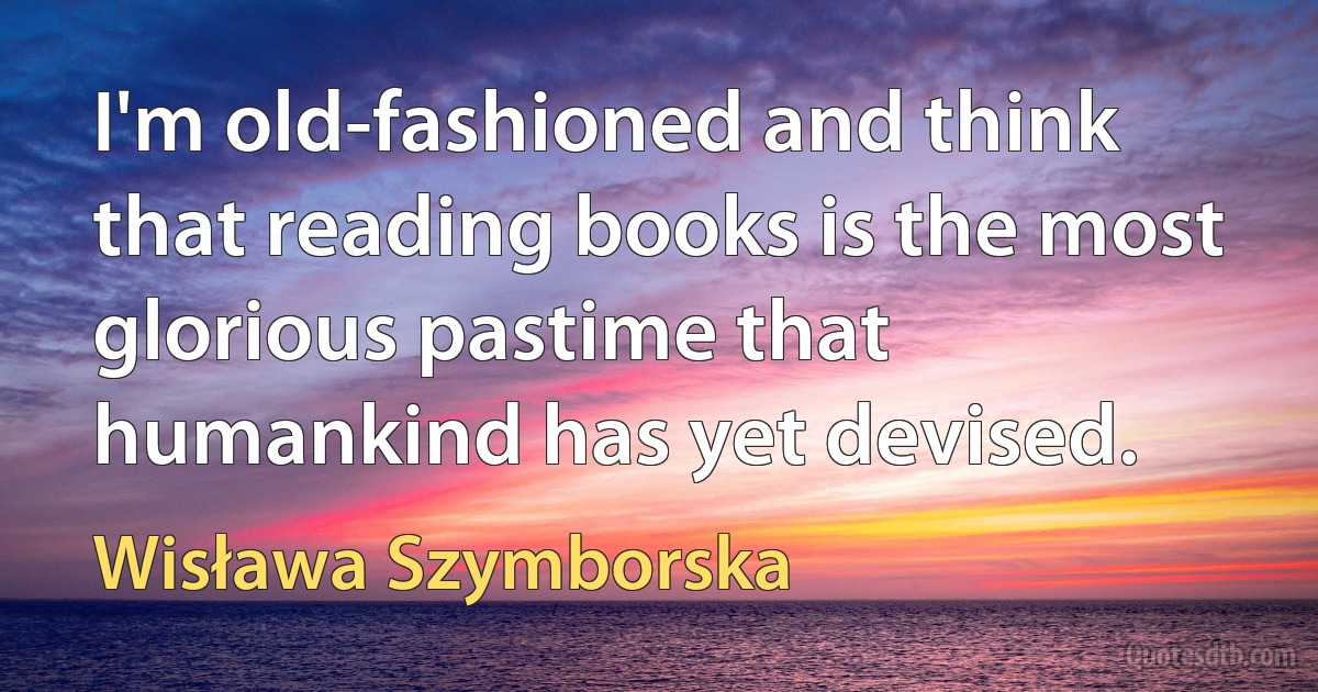 I'm old-fashioned and think that reading books is the most glorious pastime that humankind has yet devised. (Wisława Szymborska)