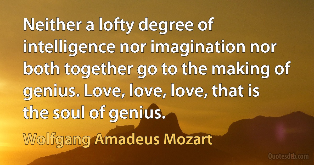 Neither a lofty degree of intelligence nor imagination nor both together go to the making of genius. Love, love, love, that is the soul of genius. (Wolfgang Amadeus Mozart)