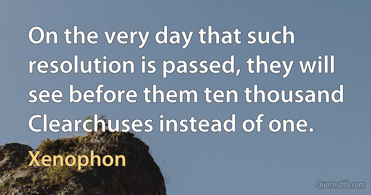 On the very day that such resolution is passed, they will see before them ten thousand Clearchuses instead of one. (Xenophon)