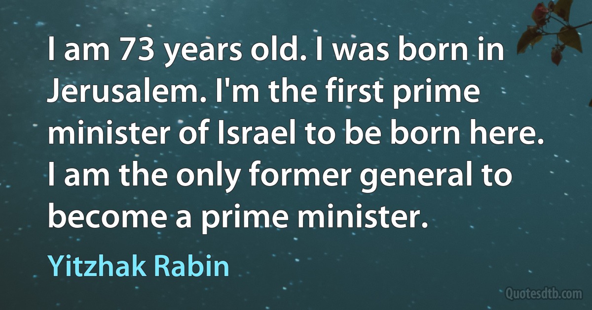 I am 73 years old. I was born in Jerusalem. I'm the first prime minister of Israel to be born here. I am the only former general to become a prime minister. (Yitzhak Rabin)