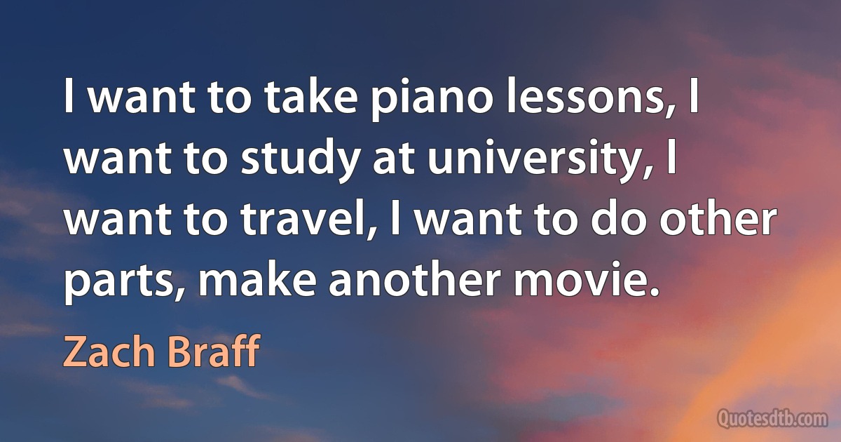 I want to take piano lessons, I want to study at university, I want to travel, I want to do other parts, make another movie. (Zach Braff)