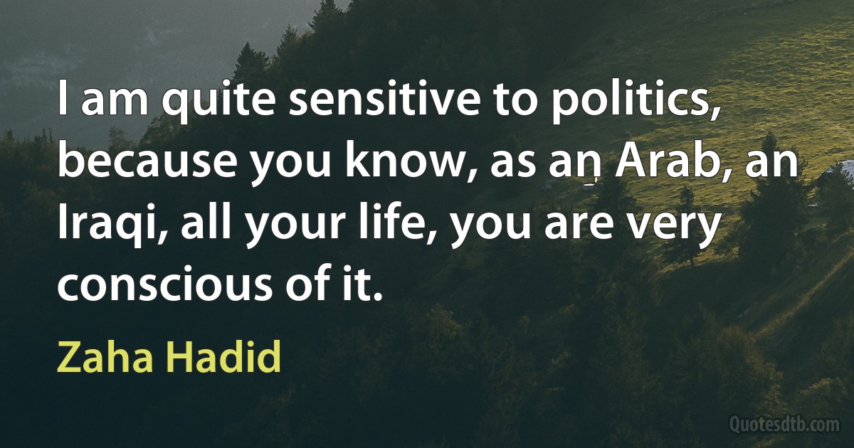 I am quite sensitive to politics, because you know, as an Arab, an Iraqi, all your life, you are very conscious of it. (Zaha Hadid)