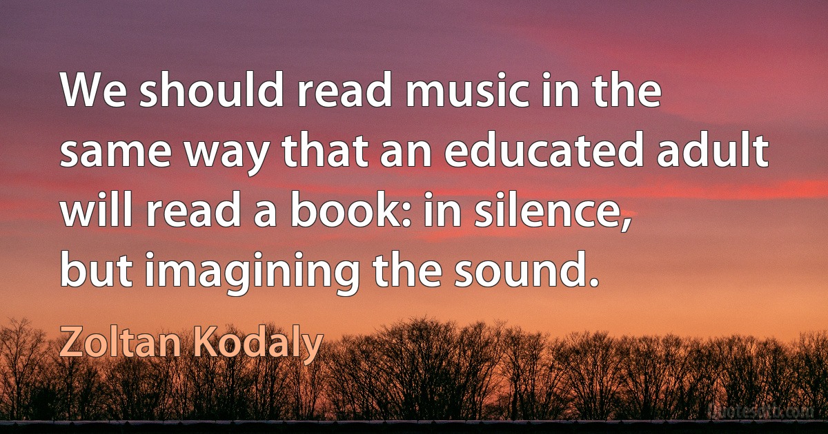 We should read music in the same way that an educated adult will read a book: in silence, but imagining the sound. (Zoltan Kodaly)