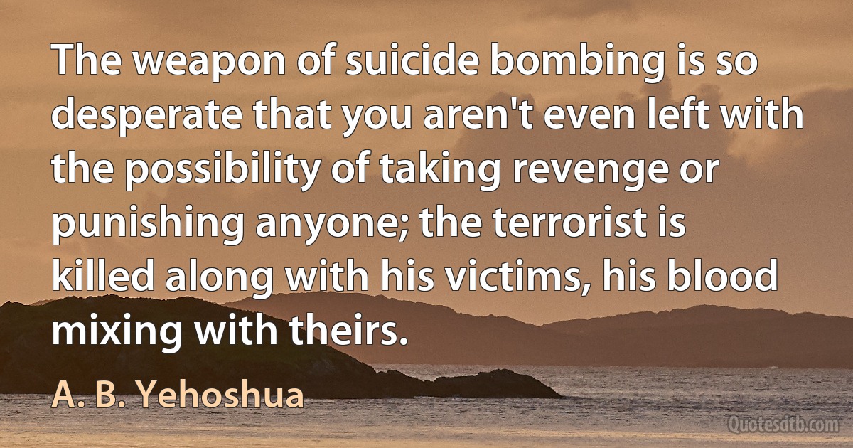 The weapon of suicide bombing is so desperate that you aren't even left with the possibility of taking revenge or punishing anyone; the terrorist is killed along with his victims, his blood mixing with theirs. (A. B. Yehoshua)