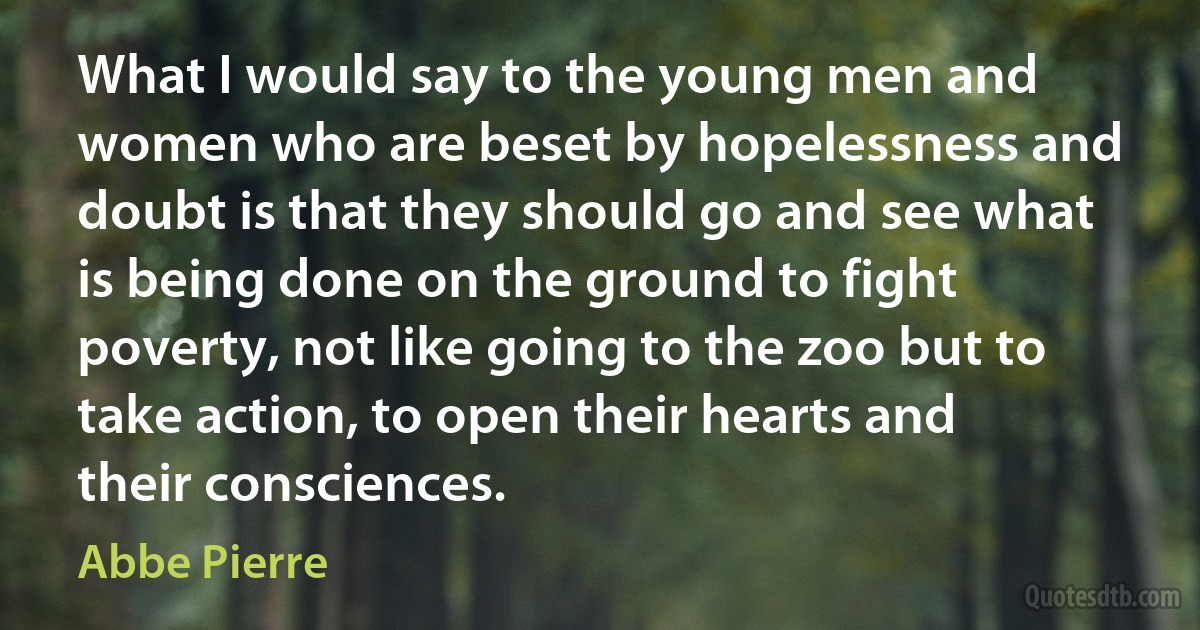 What I would say to the young men and women who are beset by hopelessness and doubt is that they should go and see what is being done on the ground to fight poverty, not like going to the zoo but to take action, to open their hearts and their consciences. (Abbe Pierre)