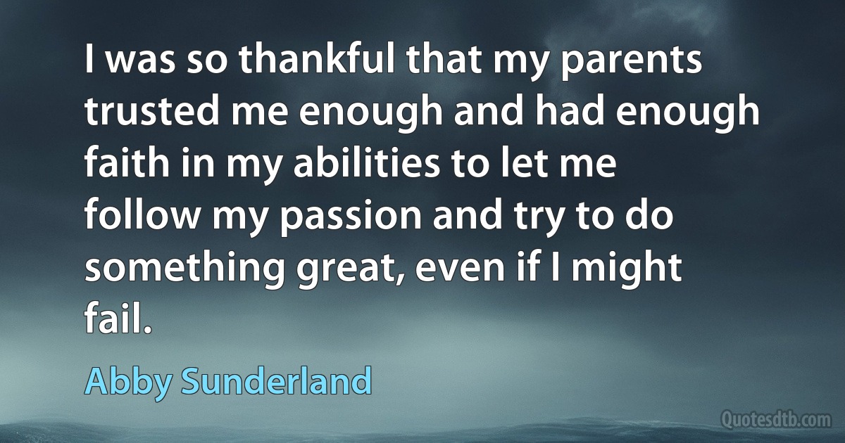 I was so thankful that my parents trusted me enough and had enough faith in my abilities to let me follow my passion and try to do something great, even if I might fail. (Abby Sunderland)