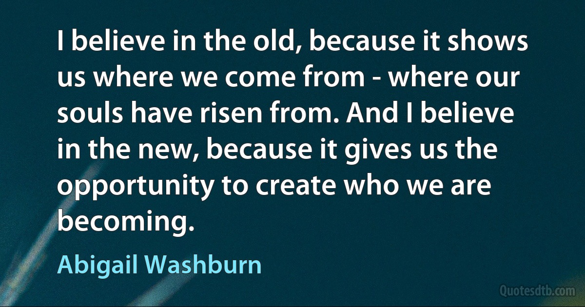 I believe in the old, because it shows us where we come from - where our souls have risen from. And I believe in the new, because it gives us the opportunity to create who we are becoming. (Abigail Washburn)