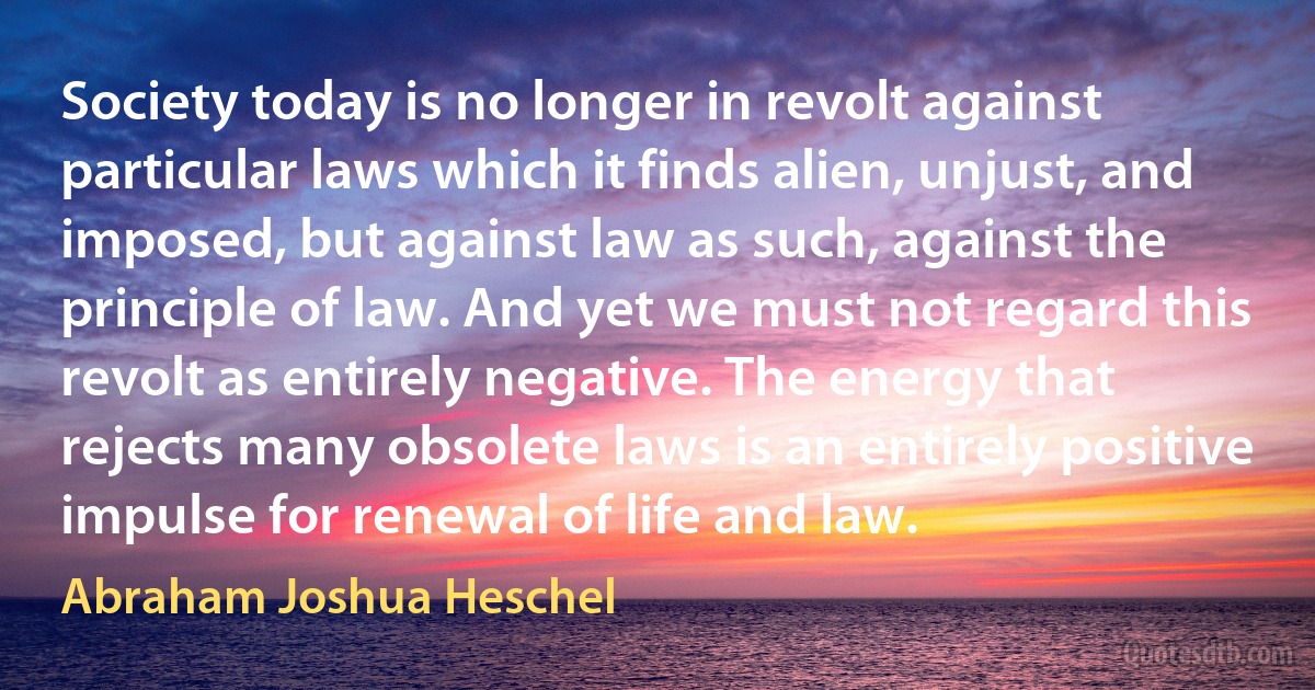 Society today is no longer in revolt against particular laws which it finds alien, unjust, and imposed, but against law as such, against the principle of law. And yet we must not regard this revolt as entirely negative. The energy that rejects many obsolete laws is an entirely positive impulse for renewal of life and law. (Abraham Joshua Heschel)